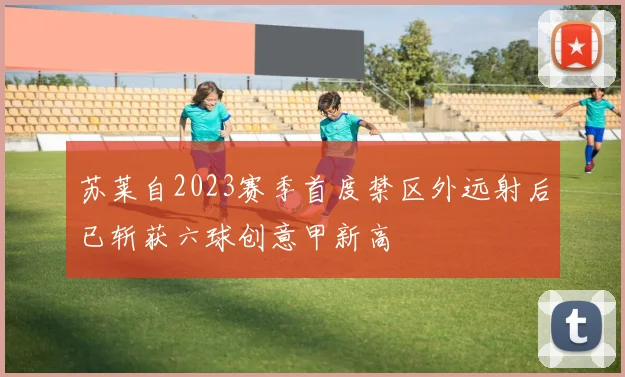 苏莱自2023赛季首度禁区外远射后已斩获六球创意甲新高