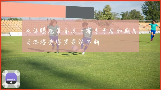 米体曝孔蒂齐沃上赛季矛盾加剧与马洛塔劳塔罗争执不断