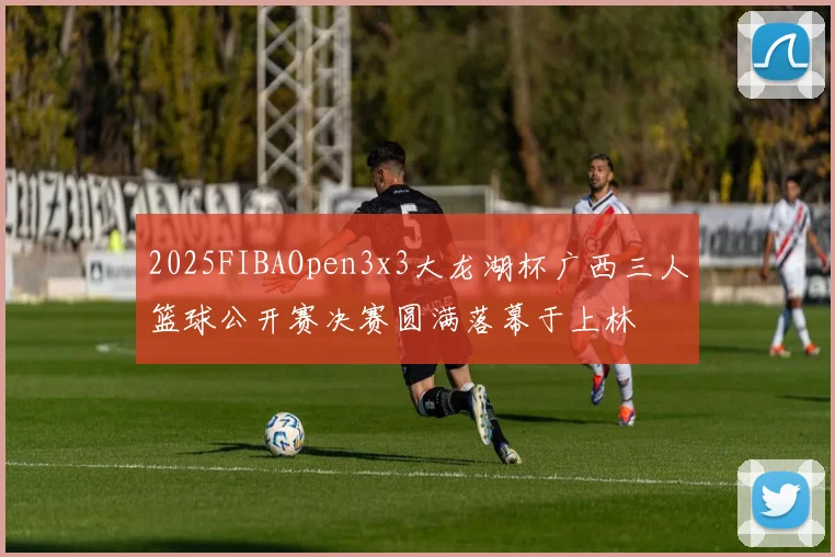 2025FIBAOpen3x3大龙湖杯广西三人篮球公开赛决赛圆满落幕于上林