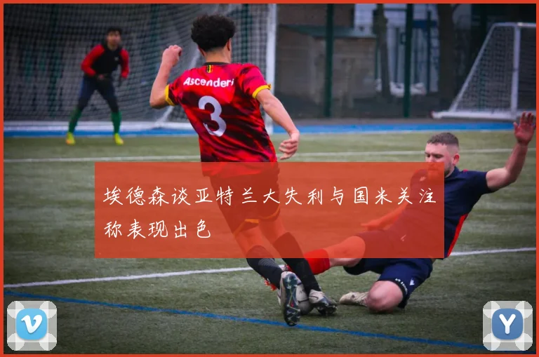 埃德森谈亚特兰大失利与国米关注称表现出色