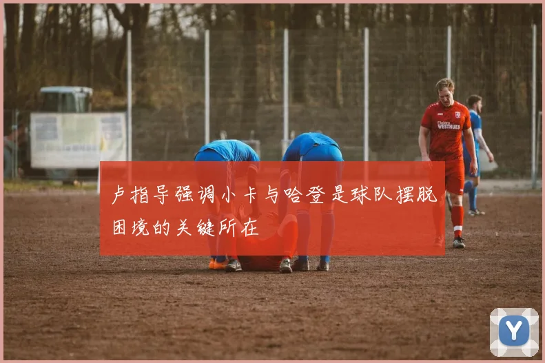 卢指导强调小卡与哈登是球队摆脱困境的关键所在