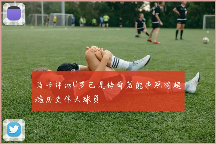 马卡评论C罗已是传奇若能夺冠将超越历史伟大球员