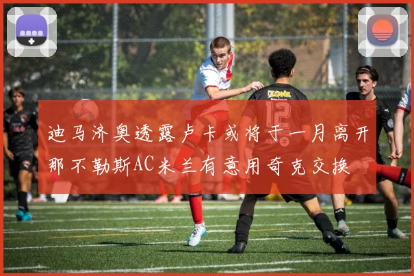 迪马济奥透露卢卡或将于一月离开那不勒斯AC米兰有意用奇克交换
