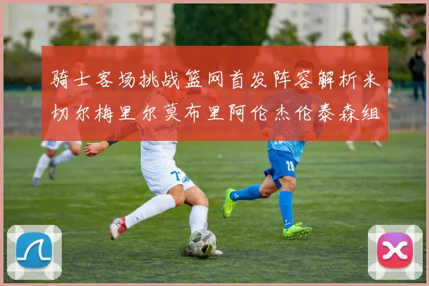 骑士客场挑战篮网首发阵容解析米切尔梅里尔莫布里阿伦杰伦泰森组合亮点