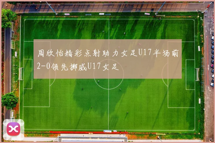 周欣怡精彩点射助力女足U17半场前2-0领先挪威U17女足