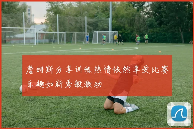 詹姆斯分享训练热情依然享受比赛乐趣如新秀般激动