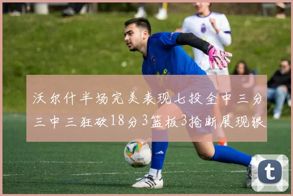 沃尔什半场完美表现七投全中三分三中三狂砍18分3篮板3抢断展现狠人风范
