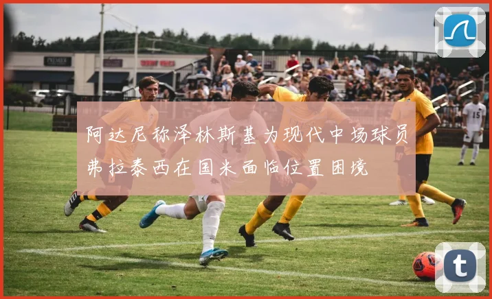 阿达尼称泽林斯基为现代中场球员弗拉泰西在国米面临位置困境
