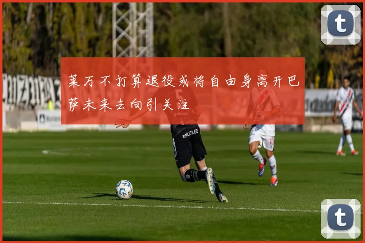 莱万不打算退役或将自由身离开巴萨未来去向引关注
