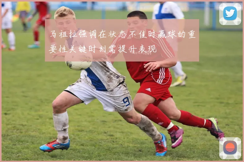 马祖拉强调在状态不佳时赢球的重要性关键时刻需提升表现