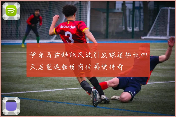 伊尔马兹辞职风波引发球迷热议四天后重返教练岗位再续传奇