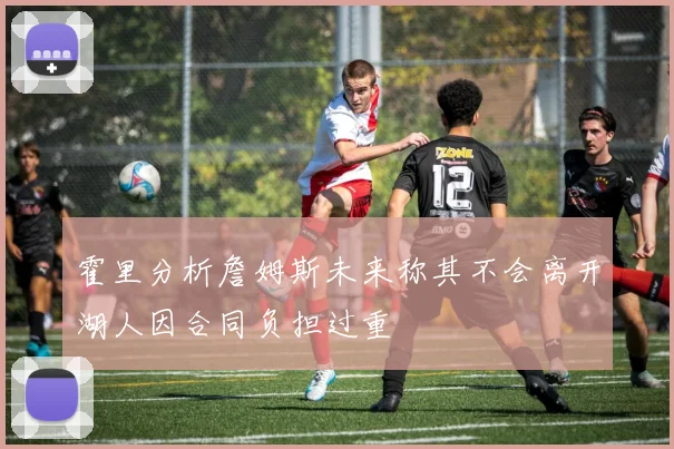 霍里分析詹姆斯未来称其不会离开湖人因合同负担过重