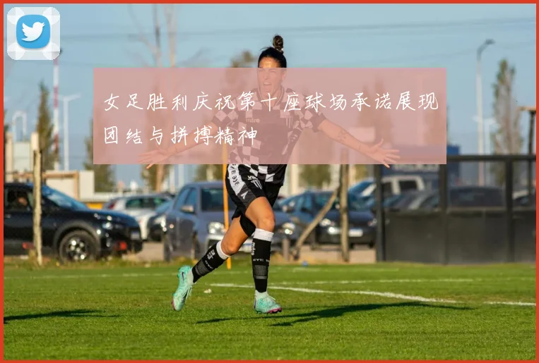 女足胜利庆祝第十座球场承诺展现团结与拼搏精神