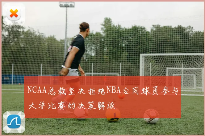 NCAA总裁坚决拒绝NBA合同球员参与大学比赛的决策解读