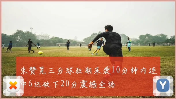 朱赞晃三分球狂潮来袭10分钟内连中6记砍下20分震撼全场