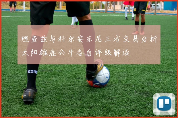理查兹与科尔安东尼三方交易分析太阳雄鹿公牛各自评级解读