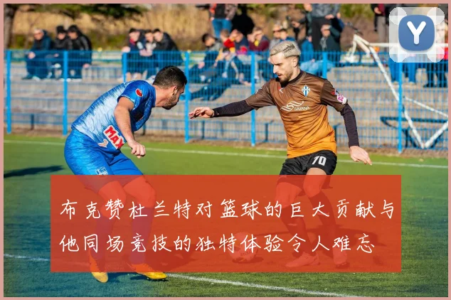 布克赞杜兰特对篮球的巨大贡献与他同场竞技的独特体验令人难忘