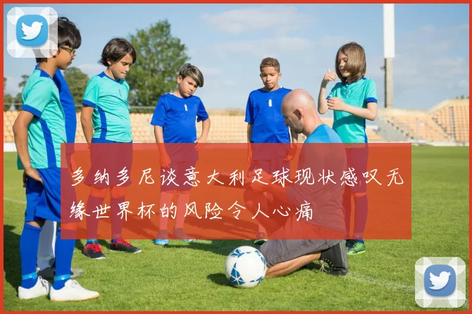多纳多尼谈意大利足球现状感叹无缘世界杯的风险令人心痛