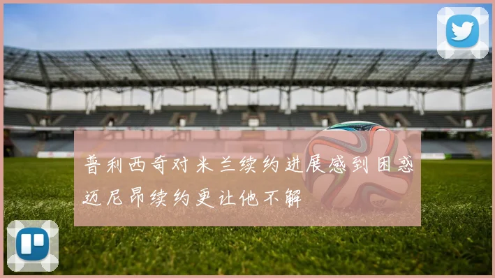 普利西奇对米兰续约进展感到困惑迈尼昂续约更让他不解