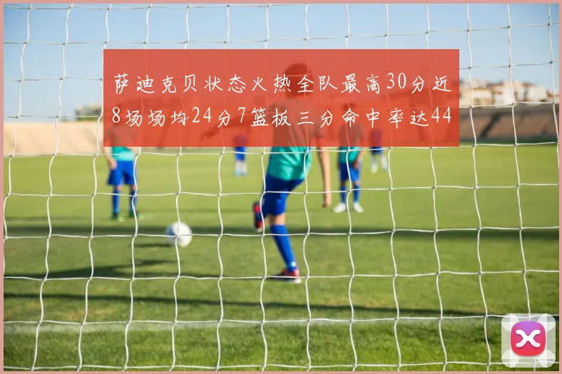 萨迪克贝状态火热全队最高30分近8场场均24分7篮板三分命中率达44