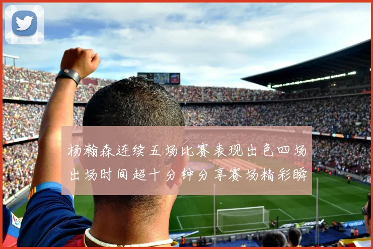 杨瀚森连续五场比赛表现出色四场出场时间超十分钟分享赛场精彩瞬间