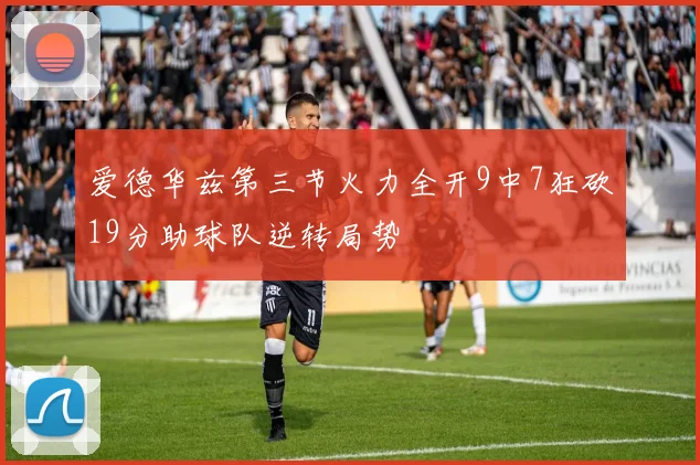 爱德华兹第三节火力全开9中7狂砍19分助球队逆转局势