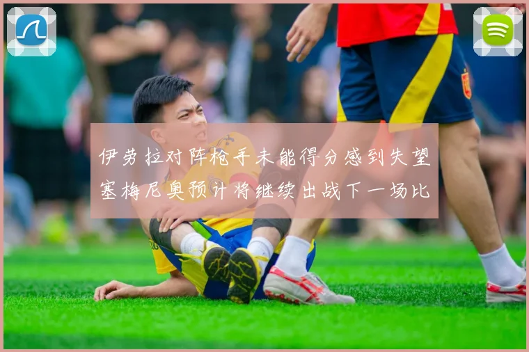 伊劳拉对阵枪手未能得分感到失望塞梅尼奥预计将继续出战下一场比赛