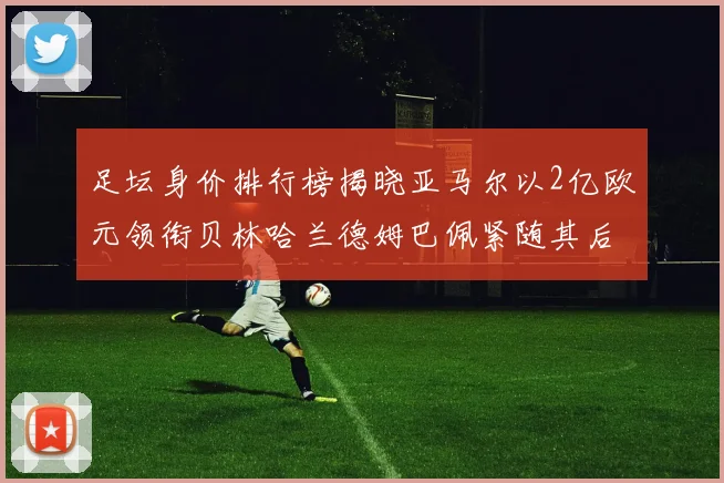 足坛身价排行榜揭晓亚马尔以2亿欧元领衔贝林哈兰德姆巴佩紧随其后