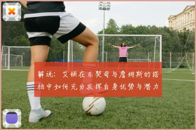 解说：艾顿在东契奇与詹姆斯的搭档中如何充分发挥自身优势与潜力