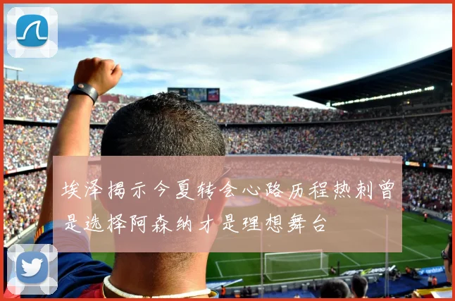 埃泽揭示今夏转会心路历程热刺曾是选择阿森纳才是理想舞台