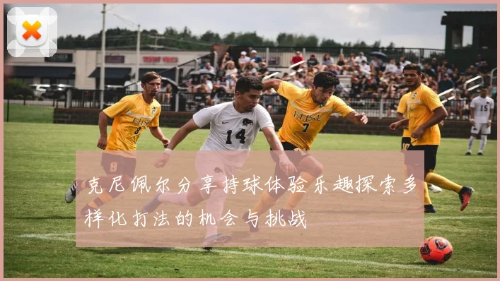 克尼佩尔分享持球体验乐趣探索多样化打法的机会与挑战