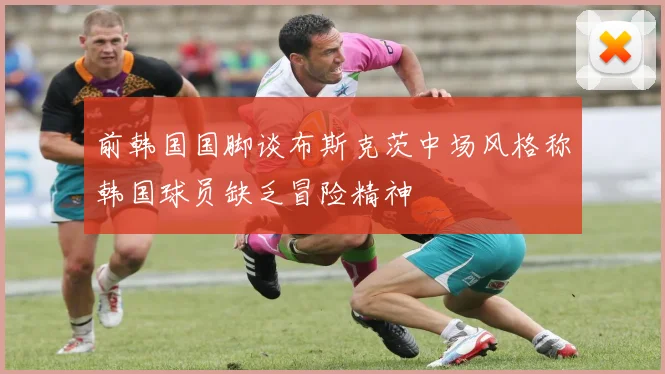 前韩国国脚谈布斯克茨中场风格称韩国球员缺乏冒险精神