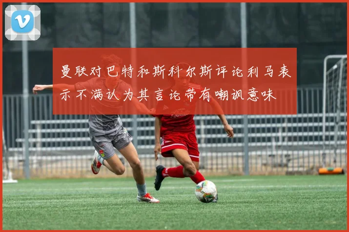 曼联对巴特和斯科尔斯评论利马表示不满认为其言论带有嘲讽意味