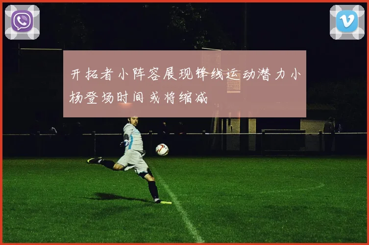 开拓者小阵容展现锋线运动潜力小杨登场时间或将缩减