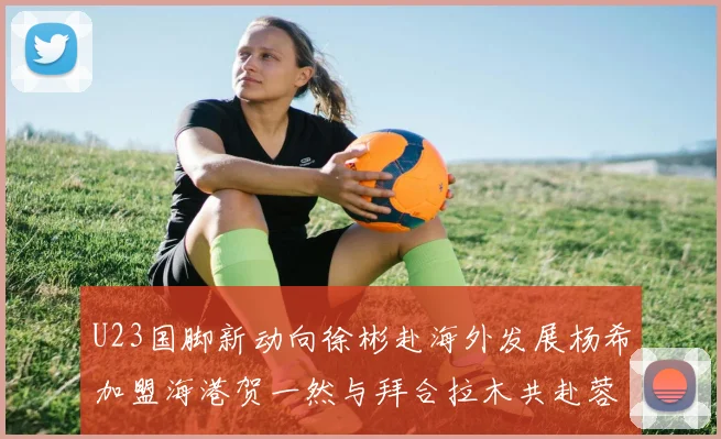 U23国脚新动向徐彬赴海外发展杨希加盟海港贺一然与拜合拉木共赴蓉城