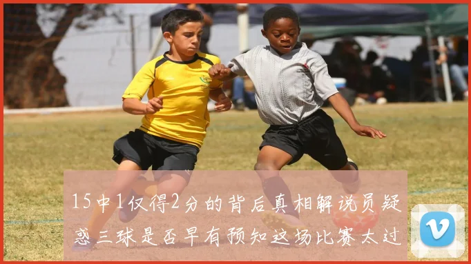 15中1仅得2分的背后真相解说员疑惑三球是否早有预知这场比赛太过抽象