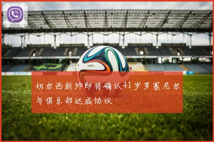 切尔西新帅即将确认41岁罗塞尼尔与俱乐部达成协议