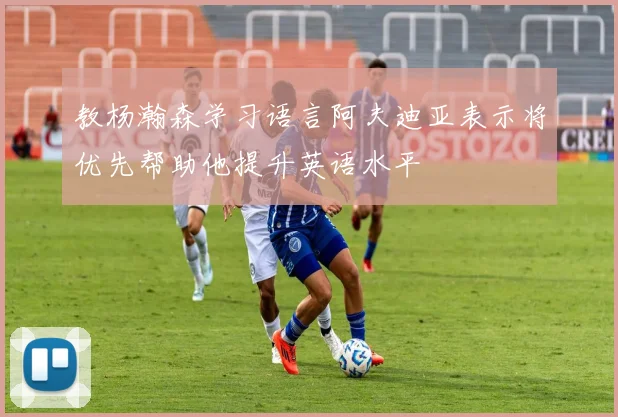 教杨瀚森学习语言阿夫迪亚表示将优先帮助他提升英语水平