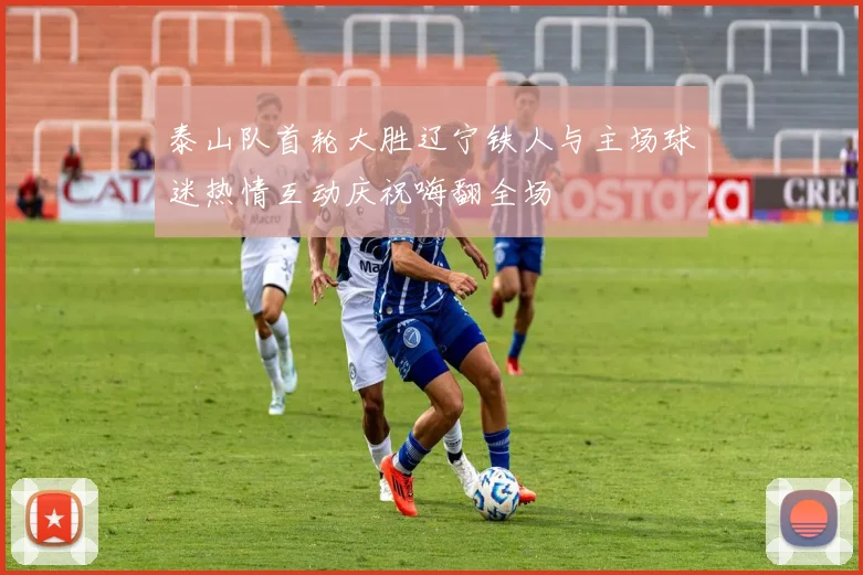 泰山队首轮大胜辽宁铁人与主场球迷热情互动庆祝嗨翻全场